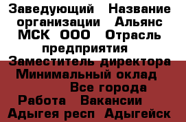 Заведующий › Название организации ­ Альянс-МСК, ООО › Отрасль предприятия ­ Заместитель директора › Минимальный оклад ­ 35 000 - Все города Работа » Вакансии   . Адыгея респ.,Адыгейск г.